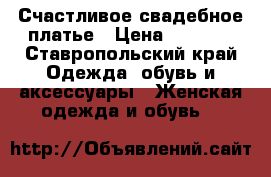Счастливое свадебное платье › Цена ­ 7 000 - Ставропольский край Одежда, обувь и аксессуары » Женская одежда и обувь   